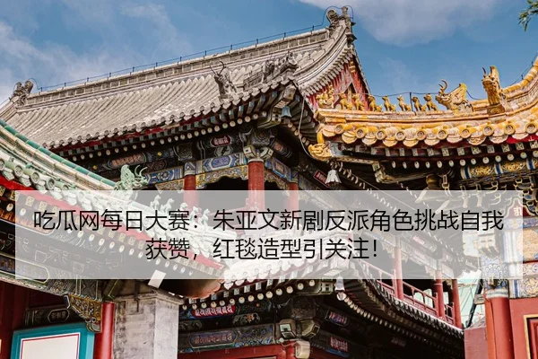 吃瓜网每日大赛：朱亚文新剧反派角色挑战自我获赞，红毯造型引关注！