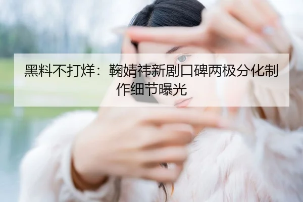黑料不打烊：鞠婧祎新剧口碑两极分化制作细节曝光